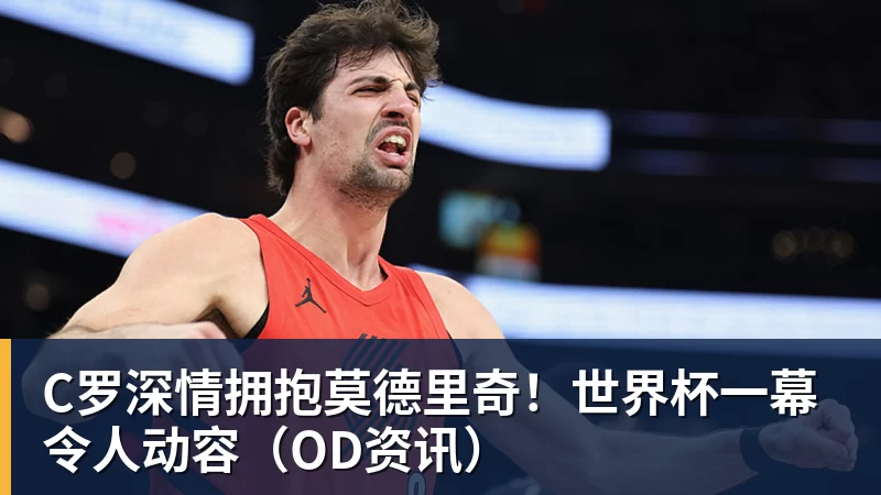 C罗深情拥抱莫德里奇！世界杯一幕令人动容（OD资讯）